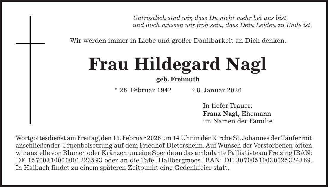 Untröstlich sind wir, dass Du nicht mehr bei uns bist, und doch müssen wir froh sein, dass Dein Leiden zu Ende ist. Wir werden immer in Liebe und großer Dankbarkeit an Dich denken. Frau Hildegard Nagl geb. Freimuth * 26. Februar 1942 + 8. Januar 2026 In tiefer Trauer: Franz Nagl, Ehemann im Namen der Familie Wortgottesdienst am Freitag, den 13. Februar 2026 um 14 Uhr in der Kirche St. Johannes der Täufer mit anschließender Urnenbeisetzung auf dem Friedhof Dietersheim. Auf Wunsch der Verstorbenen bitten wir anstelle von Blumen oder Kränzen um eine Spende an das ambulante Palliativteam Freising IBAN: DE *** oder an die Tafel Hallbergmoos IBAN: DE ***. In Haibach findet zu einem späteren Zeitpunkt eine Gedenkfeier statt.