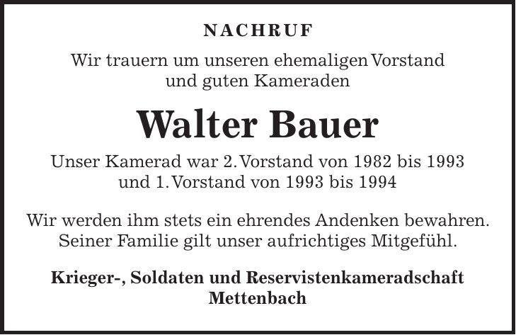  Nachruf Wir trauern um unseren ehemaligen Vorstand und guten Kameraden Walter Bauer Unser Kamerad war 2. Vorstand von 1982 bis 1993 und 1. Vorstand von 1993 bis 1994 Wir werden ihm stets ein ehrendes Andenken bewahren. Seiner Familie gilt unser aufrichtiges Mitgefühl. Krieger-, Soldaten und Reservistenkameradschaft Mettenbach