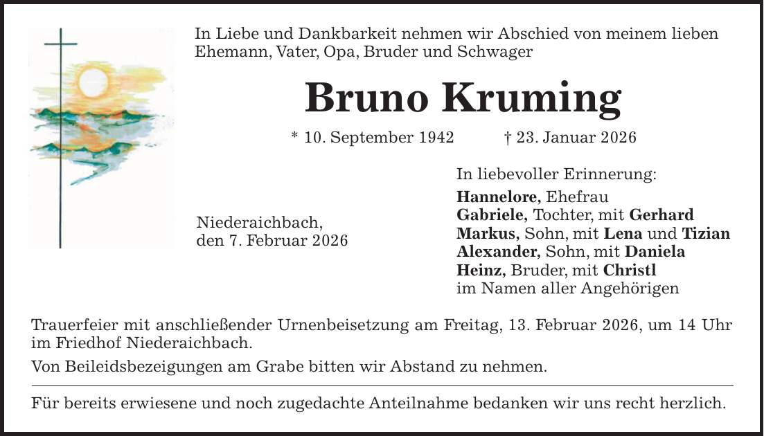In Liebe und Dankbarkeit nehmen wir Abschied von meinem lieben Ehemann, Vater, Opa, Bruder und Schwager Bruno Kruming * 10. September 1942 + 23. Januar 2026 In liebevoller Erinnerung: Hannelore, Ehefrau Gabriele, Tochter, mit Gerhard Markus, Sohn, mit Lena und Tizian Alexander, Sohn, mit Daniela Heinz, Bruder, mit Christl im Namen aller Angehörigen Trauerfeier mit anschließender Urnenbeisetzung am Freitag, 13. Februar 2026, um 14 Uhr im Friedhof Niederaichbach. Von Beileidsbezeigungen am Grabe bitten wir Abstand zu nehmen. Für bereits erwiesene und noch zugedachte Anteilnahme bedanken wir uns recht herzlich.Niederaichbach, den 7. Februar 2026