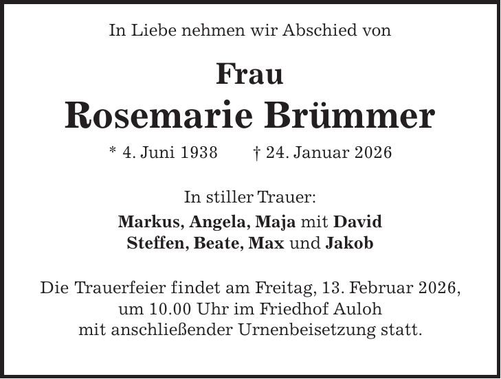  In Liebe nehmen wir Abschied von Frau Rosemarie Brümmer * 4. Juni 1938 + 24. Januar 2026 In stiller Trauer: Markus, Angela, Maja mit David Steffen, Beate, Max und Jakob Die Trauerfeier findet am Freitag, 13. Februar 2026, um 10.00 Uhr im Friedhof Auloh mit anschließender Urnenbeisetzung statt.