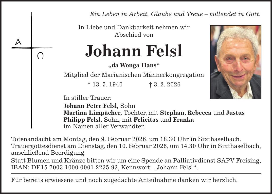 Ein Leben in Arbeit, Glaube und Treue - vollendet in Gott. In Liebe und Dankbarkeit nehmen wir Abschied von Johann Felsl 'da Wonga Hans' Mitglied der Marianischen Männerkongregation * 13. 5. 1940 + 3. 2. 2026 In stiller Trauer: Johann Peter Felsl, Sohn Martina Limpächer, Tochter, mit Stephan, Rebecca und Justus Philipp Felsl, Sohn, mit Felicitas und Franka im Namen aller Verwandten Totenandacht am Montag, den 9. Februar 2026, um 18.30 Uhr in Sixthaselbach. Trauergottesdienst am Dienstag, den 10. Februar 2026, um 14.30 Uhr in Sixthaselbach, anschließend Beerdigung. Statt Blumen und Kränze bitten wir um eine Spende an Palliativdienst SAPV Freising, IBAN: DE***, Kennwort: 'Johann Felsl'. Für bereits erwiesene und noch zugedachte Anteilnahme danken wir herzlich.