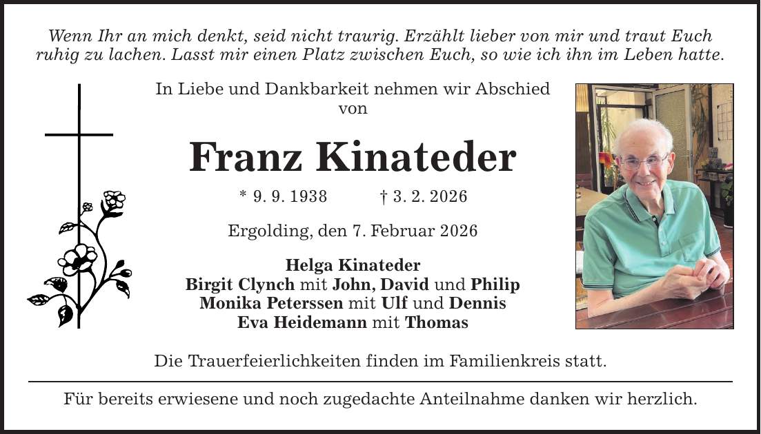Wenn Ihr an mich denkt, seid nicht traurig. Erzählt lieber von mir und traut Euch ruhig zu lachen. Lasst mir einen Platz zwischen Euch, so wie ich ihn im Leben hatte. In Liebe und Dankbarkeit nehmen wir Abschied von Franz Kinateder * 9. 9. 1938 + 3. 2. 2026 Ergolding, den 7. Februar 2026 Helga Kinateder Birgit Clynch mit John, David und Philip Monika Peterssen mit Ulf und Dennis Eva Heidemann mit Thomas Die Trauerfeierlichkeiten finden im Familienkreis statt. Für bereits erwiesene und noch zugedachte Anteilnahme danken wir herzlich.