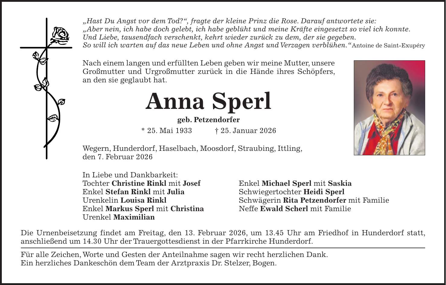 'Hast Du Angst vor dem Tod?', fragte der kleine Prinz die Rose. Darauf antwortete sie: 'Aber nein, ich habe doch gelebt, ich habe geblüht und meine Kräfte eingesetzt so viel ich konnte. Und Liebe, tausendfach verschenkt, kehrt wieder zurück zu dem, der sie gegeben. So will ich warten auf das neue Leben und ohne Angst und Verzagen verblühen.'Antoine de Saint-Exupéry Nach einem langen und erfüllten Leben geben wir meine Mutter, unsere Großmutter und Urgroßmutter zurück in die Hände ihres Schöpfers, an den sie geglaubt hat. Anna Sperl geb. Petzendorfer * 25. Mai 1933 + 25. Januar 2026 Wegern, Hunderdorf, Haselbach, Moosdorf, Straubing, Ittling, den 7. Februar 2026 In Liebe und Dankbarkeit: Tochter Christine Rinkl mit Josef Enkel Michael Sperl mit Saskia Enkel Stefan Rinkl mit Julia Schwiegertochter Heidi Sperl Urenkelin Louisa Rinkl Schwägerin Rita Petzendorfer mit Familie Enkel Markus Sperl mit Christina Neffe Ewald Scherl mit Familie Urenkel Maximilian Die Urnenbeisetzung findet am Freitag, den 13. Februar 2026, um 13.45 Uhr am Friedhof in Hunderdorf statt, anschließend um 14.30 Uhr der Trauergottesdienst in der Pfarrkirche Hunderdorf. Für alle Zeichen, Worte und Gesten der Anteilnahme sagen wir recht herzlichen Dank. Ein herzliches Dankeschön dem Team der Arztpraxis Dr. Stelzer, Bogen.