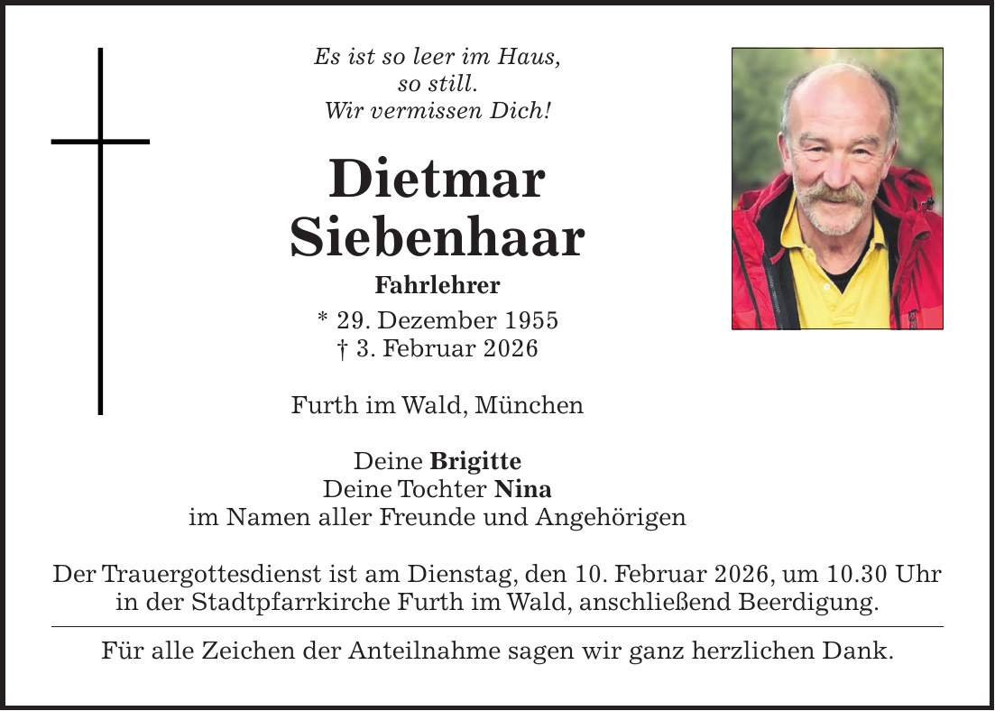 Es ist so leer im Haus, so still. Wir vermissen Dich! Dietmar Siebenhaar Fahrlehrer * 29. Dezember 1955 + 3. Februar 2026 Furth im Wald, München Deine Brigitte Deine Tochter Nina im Namen aller Freunde und Angehörigen Der Trauergottesdienst ist am Dienstag, den 10. Februar 2026, um 10.30 Uhr in der Stadtpfarrkirche Furth im Wald, anschließend Beerdigung. Für alle Zeichen der Anteilnahme sagen wir ganz herzlichen Dank.
