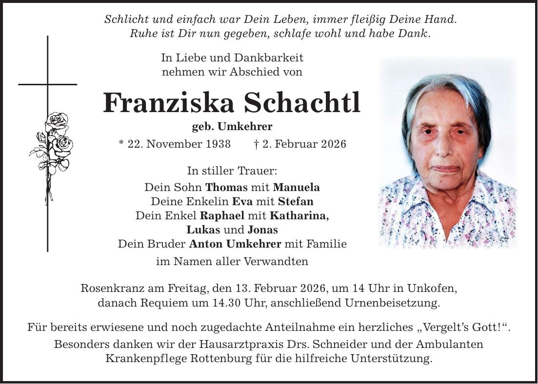  Schlicht und einfach war Dein Leben, immer fleißig Deine Hand. Ruhe ist Dir nun gegeben, schlafe wohl und habe Dank. In Liebe und Dankbarkeit nehmen wir Abschied von Franziska Schachtl geb. Umkehrer * 22. November 1938 + 2. Februar 2026 In stiller Trauer: Dein Sohn Thomas mit Manuela Deine Enkelin Eva mit Stefan Dein Enkel Raphael mit Katharina, Lukas und Jonas Dein Bruder Anton Umkehrer mit Familie im Namen aller Verwandten Rosenkranz am Freitag, den 13. Februar 2026, um 14 Uhr in Unkofen, danach Requiem um 14.30 Uhr, anschließend Urnenbeisetzung. Für bereits erwiesene und noch zugedachte Anteilnahme ein herzliches 'Vergelt's Gott!'. Besonders danken wir der Hausarztpraxis Drs. Schneider und der Ambulanten Krankenpflege Rottenburg für die hilfreiche Unterstützung.