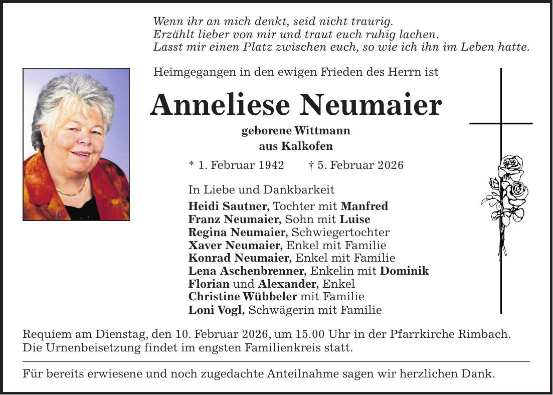 Wenn ihr an mich denkt, seid nicht traurig. Erzählt lieber von mir und traut euch ruhig lachen. Lasst mir einen Platz zwischen euch, so wie ich ihn im Leben hatte. Heimgegangen in den ewigen Frieden des Herrn ist Anneliese Neumaier geborene Wittmann aus Kalkofen * 1. Februar 1942 + 5. Februar 2026 In Liebe und Dankbarkeit Heidi Sautner, Tochter mit Manfred Franz Neumaier, Sohn mit Luise Regina Neumaier, Schwiegertochter Xaver Neumaier, Enkel mit Familie Konrad Neumaier, Enkel mit Familie Lena Aschenbrenner, Enkelin mit Dominik Florian und Alexander, Enkel Christine Wübbeler mit Familie Loni Vogl, Schwägerin mit Familie Requiem am Dienstag, den 10. Februar 2026, um 15.00 Uhr in der Pfarrkirche Rimbach. Die Urnenbeisetzung findet im engsten Familienkreis statt. Für bereits erwiesene und noch zugedachte Anteilnahme sagen wir herzlichen Dank.
