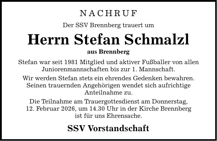 NACHRUF Der SSV Brennberg trauert um Herrn Stefan Schmalzl aus Brennberg Stefan war seit 1981 Mitglied und aktiver Fußballer von allen Juniorenmannschaften bis zur 1. Mannschaft. Wir werden Stefan stets ein ehrendes Gedenken bewahren. Seinen trauernden Angehörigen wendet sich aufrichtige Anteilnahme zu. Die Teilnahme am Trauergottesdienst am Donnerstag, 12. Februar 2026, um 14.30 Uhr in der Kirche Brennberg ist für uns Ehrensache. SSV Vorstandschaft