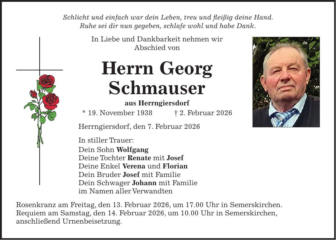 Schlicht und einfach war dein Leben, treu und fleißig deine Hand. Ruhe sei dir nun gegeben, schlafe wohl und habe Dank. In Liebe und Dankbarkeit nehmen wir Abschied von Herrn Georg Schmauser aus Herrngiersdorf * 19. November 1938 + 2. Februar 2026 Herrngiersdorf, den 7. Februar 2026 In stiller Trauer: Dein Sohn Wolfgang Deine Tochter Renate mit Josef Deine Enkel Verena und Florian Dein Bruder Josef mit Familie Dein Schwager Johann mit Familie im Namen aller Verwandten Rosenkranz am Freitag, den 13. Februar 2026, um 17.00 Uhr in Semerskirchen. Requiem am Samstag, den 14. Februar 2026, um 10.00 Uhr in Semerskirchen, anschließend Urnenbeisetzung.