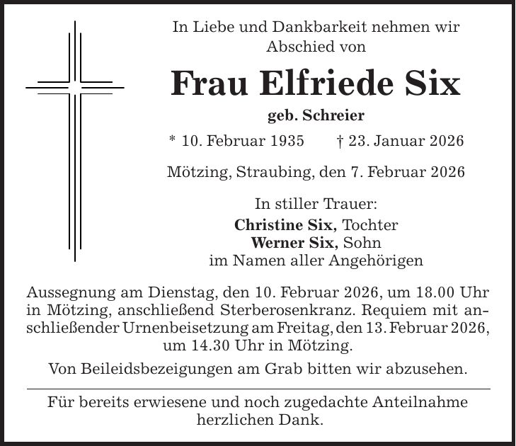 In Liebe und Dankbarkeit nehmen wir Abschied von Frau Elfriede Six geb. Schreier * 10. Februar 1935 + 23. Januar 2026 Mötzing, Straubing, den 7. Februar 2026 In stiller Trauer: Christine Six, Tochter Werner Six, Sohn im Namen aller Angehörigen Aussegnung am Dienstag, den 10. Februar 2026, um 18.00 Uhr in Mötzing, anschließend Sterberosenkranz. Requiem mit anschließender Urnenbeisetzung am Freitag, den 13. Februar 2026, um 14.30 Uhr in Mötzing. Von Beileidsbezeigungen am Grab bitten wir abzusehen. Für bereits erwiesene und noch zugedachte Anteilnahme herzlichen Dank.