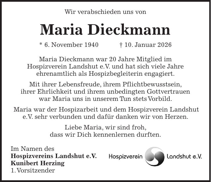 Wir verabschieden uns von Maria Dieckmann * 6. November 1940 + 10. Januar 2026 Maria Dieckmann war 20 Jahre Mitglied im Hospizverein Landshut e.V. und hat sich viele Jahre ehrenamtlich als Hospizbegleiterin engagiert. Mit ihrer Lebensfreude, ihrem Pflichtbewusstsein, ihrer Ehrlichkeit und ihrem unbedingten Gottvertrauen war Maria uns in unserem Tun stets Vorbild. Maria war der Hospizarbeit und dem Hospizverein Landshut e.V. sehr verbunden und dafür danken wir von Herzen. Liebe Maria, wir sind froh, dass wir Dich kennenlernen durften. Im Namen des Hospizvereins Landshut e.V. Kunibert Herzing 1. Vorsitzender