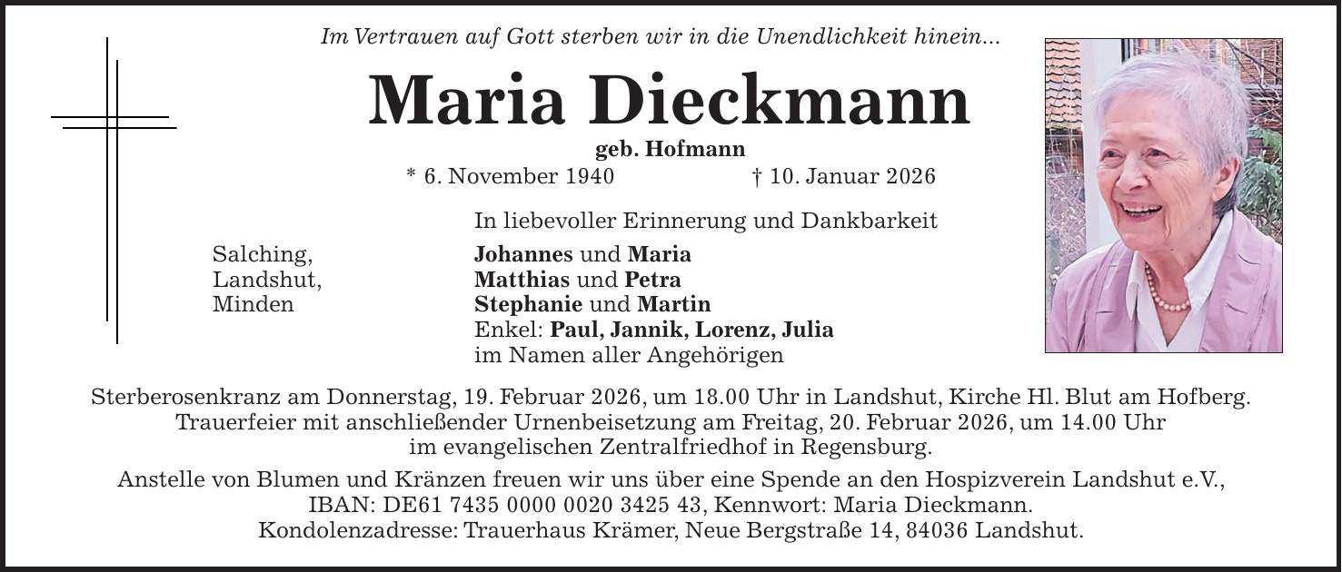  Im Vertrauen auf Gott sterben wir in die Unendlichkeit hinein... Maria Dieckmann geb. Hofmann * 6. November 1940 + 10. Januar 2026 In liebevoller Erinnerung und Dankbarkeit Salching, Johannes und Maria Landshut, Matthias und Petra Minden Stephanie und Martin Enkel: Paul, Jannik, Lorenz, Julia im Namen aller Angehörigen Sterberosenkranz am Donnerstag, 19. Februar 2026, um 18.00 Uhr in Landshut, Kirche Hl. Blut am Hofberg. Trauerfeier mit anschließender Urnenbeisetzung am Freitag, 20. Februar 2026, um 14.00 Uhr im evangelischen Zentralfriedhof in Regensburg. Anstelle von Blumen und Kränzen freuen wir uns über eine Spende an den Hospizverein Landshut e.V., IBAN: DE***, Kennwort: Maria Dieckmann. Kondolenzadresse: Trauerhaus Krämer, Neue Bergstraße 14, 84036 Landshut.