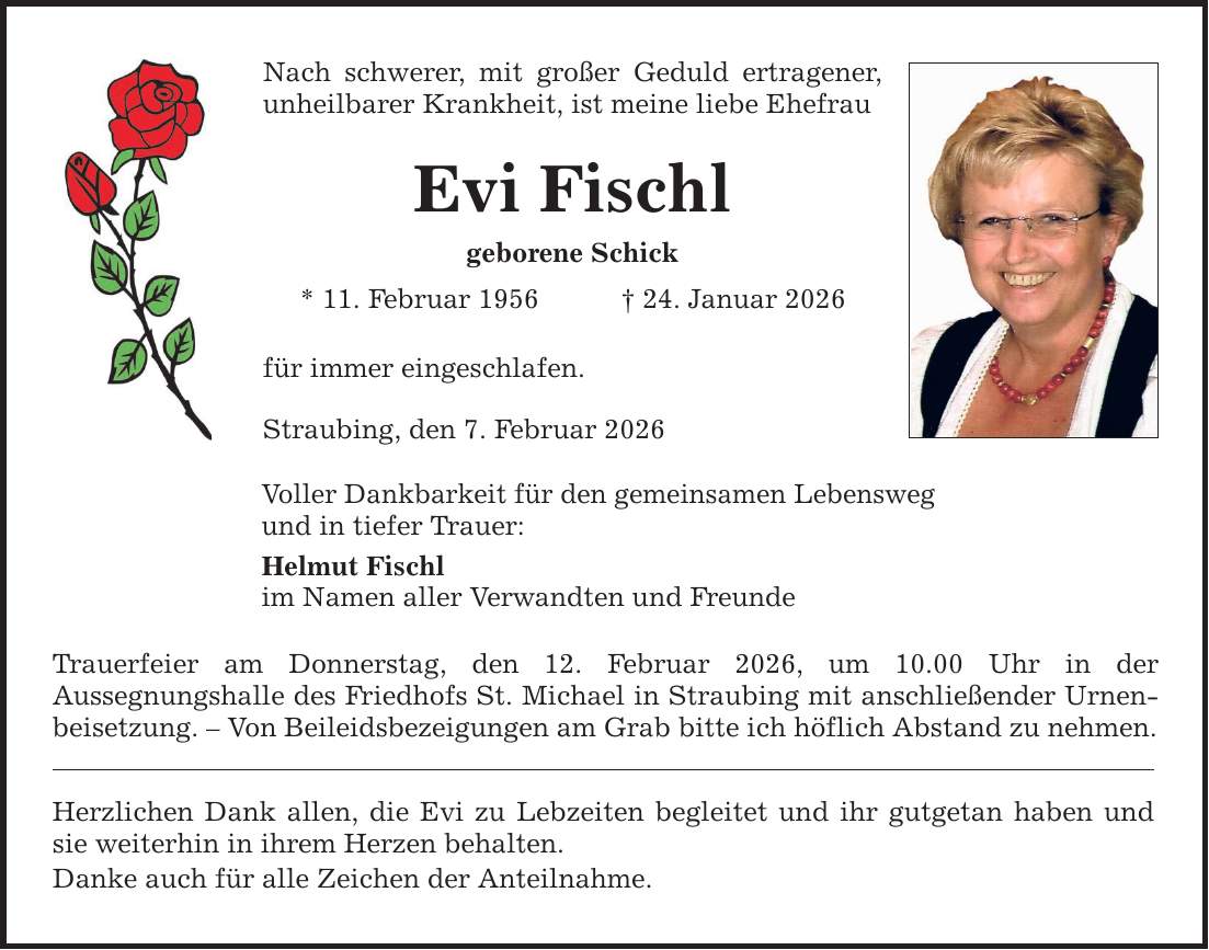 Nach schwerer, mit großer Geduld ertragener, unheilbarer Krankheit, ist meine liebe EhefrauEvi Fischlgeborene Schick* 11. Februar 1956 _ 24. Januar 2026für immer eingeschlafen.Straubing, den 7. Februar 2026Voller Dankbarkeit für den gemeinsamen Lebenswegund in tiefer Trauer:Helmut Fischlim Namen aller Verwandten und FreundeTrauerfeier am Donnerstag, den 12. Februar 2026, um 10.00 Uhr in derAussegnungshalle des Friedhofs St. Michael in Straubing mit anschließender Urnenbeisetzung. - Von Beileidsbezeigungen am Grab bitte ich höflich Abstand zu nehmen.Herzlichen Dank allen, die Evi zu Lebzeiten begleitet und ihr gutgetan haben und sie weiterhin in ihrem Herzen behalten.Danke auch für alle Zeichen der Anteilnahme.