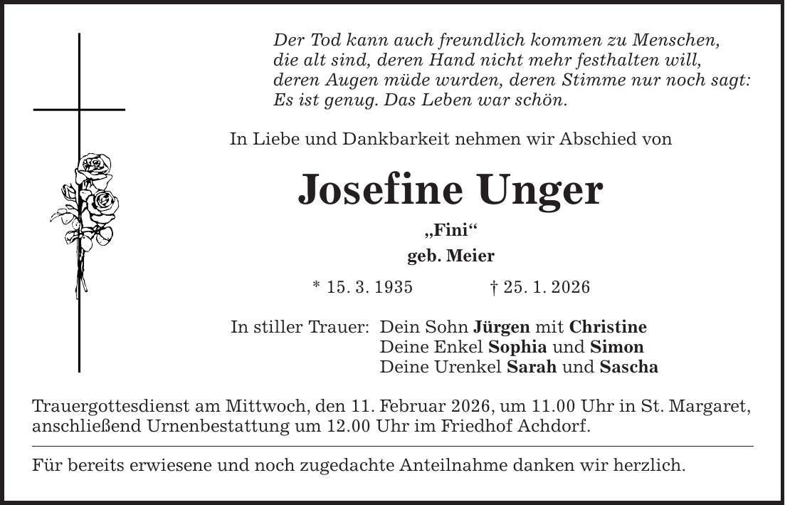 Der Tod kann auch freundlich kommen zu Menschen, die alt sind, deren Hand nicht mehr festhalten will, deren Augen müde wurden, deren Stimme nur noch sagt: Es ist genug. Das Leben war schön. In Liebe und Dankbarkeit nehmen wir Abschied von Josefine Unger 'Fini' geb. Meier * 15. 3. 1935 + 25. 1. 2026 In stiller Trauer: Dein Sohn Jürgen mit Christine Deine Enkel Sophia und Simon Deine Urenkel Sarah und Sascha Trauergottesdienst am Mittwoch, den 11. Februar 2026, um 11.00 Uhr in St. Margaret, anschließend Urnenbestattung um 12.00 Uhr im Friedhof Achdorf. Für bereits erwiesene und noch zugedachte Anteilnahme danken wir herzlich.