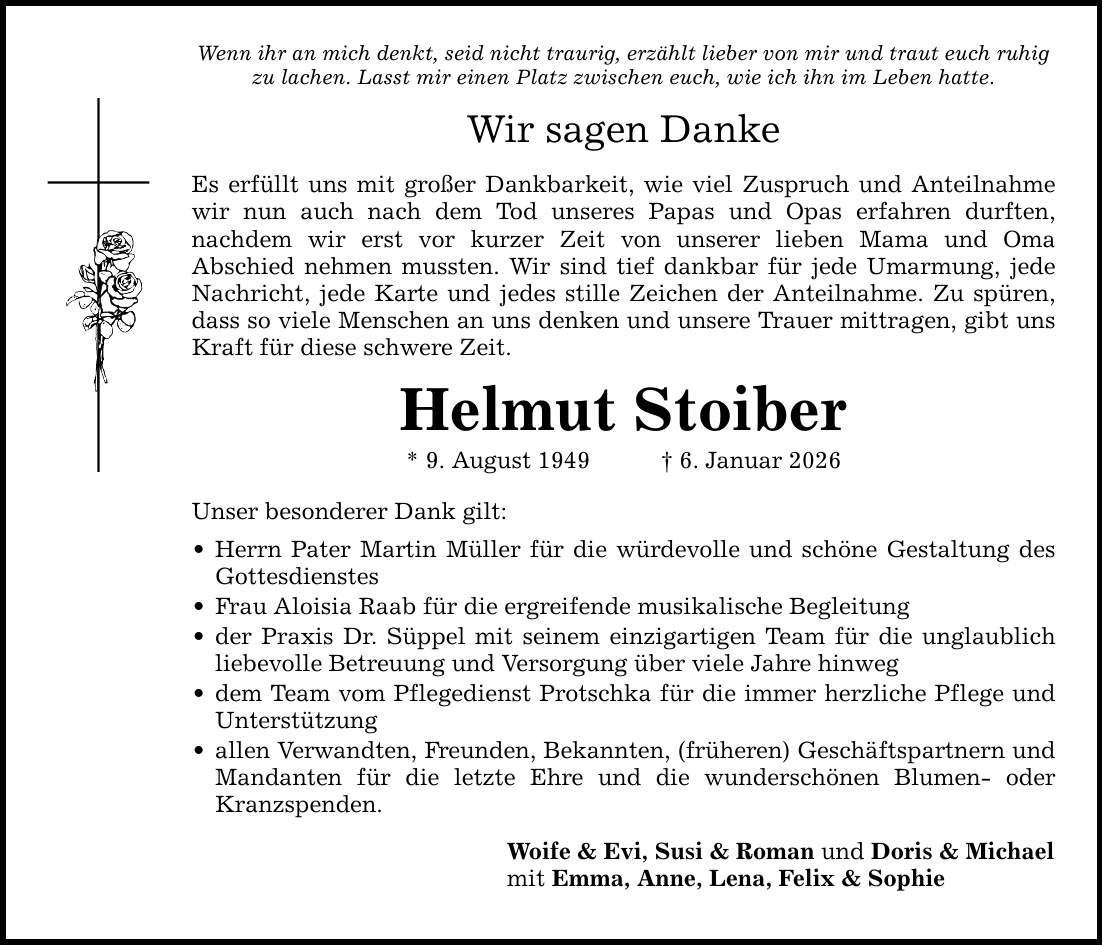 Wenn ihr an mich denkt, seid nicht traurig, erzählt lieber von mir und traut euch ruhig zu lachen. Lasst mir einen Platz zwischen euch, wie ich ihn im Leben hatte.Wir sagen DankeEs erfüllt uns mit großer Dankbarkeit, wie viel Zuspruch und Anteilnahme wir nun auch nach dem Tod unseres Papas und Opas erfahren durften, ­nachdem wir erst vor kurzer Zeit von unserer lieben Mama und Oma ­Abschied nehmen mussten. Wir sind tief dankbar für jede Umarmung, jede Nachricht, jede Karte und jedes stille Zeichen der Anteilnahme. Zu spüren, dass so viele Menschen an uns denken und unsere Trauer mittragen, gibt ­uns Kraft für diese schwere Zeit.Helmut Stoiber* 9. August 1949 _ 6. Januar 2026Unser besonderer Dank gilt: _ Herrn Pater Martin Müller für die würdevolle und schöne Gestaltung des Gottesdienstes_ Frau Aloisia Raab für die ergreifende musikalische Begleitung_ der Praxis Dr. Süppel mit seinem einzigartigen Team für die unglaublich ­liebevolle Betreuung und Versorgung über viele Jahre hinweg_ dem Team vom Pflegedienst Protschka für die immer herzliche Pflege und Unterstützung _ allen Verwandten, Freunden, Bekannten, (früheren) Geschäftspartnern und Mandanten für die letzte Ehre und die wunderschönen Blumen- oder Kranzspenden.Woife & Evi, Susi & Roman und Doris & Michaelmit Emma, Anne, Lena, Felix & Sophie