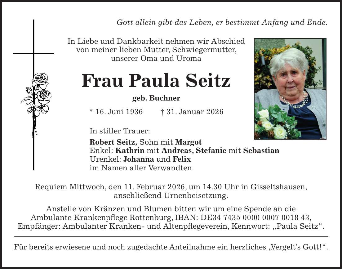 Gott allein gibt das Leben, er bestimmt Anfang und Ende. In Liebe und Dankbarkeit nehmen wir Abschied von meiner lieben Mutter, Schwiegermutter, unserer Oma und Uroma Frau Paula Seitz geb. Buchner * 16. Juni 1936 + 31. Januar 2026 In stiller Trauer: Robert Seitz, Sohn mit Margot Enkel: Kathrin mit Andreas, Stefanie mit Sebastian Urenkel: Johanna und Felix im Namen aller Verwandten Requiem Mittwoch, den 11. Februar 2026, um 14.30 Uhr in Gisseltshausen, anschließend Urnenbeisetzung. Anstelle von Kränzen und Blumen bitten wir um eine Spende an die Ambulante Krankenpflege Rottenburg, IBAN: DE***, Empfänger: Ambulanter Kranken- und Altenpflegeverein, Kennwort: 'Paula Seitz'. Für bereits erwiesene und noch zugedachte Anteilnahme ein herzliches 'Vergelt's Gott!'.