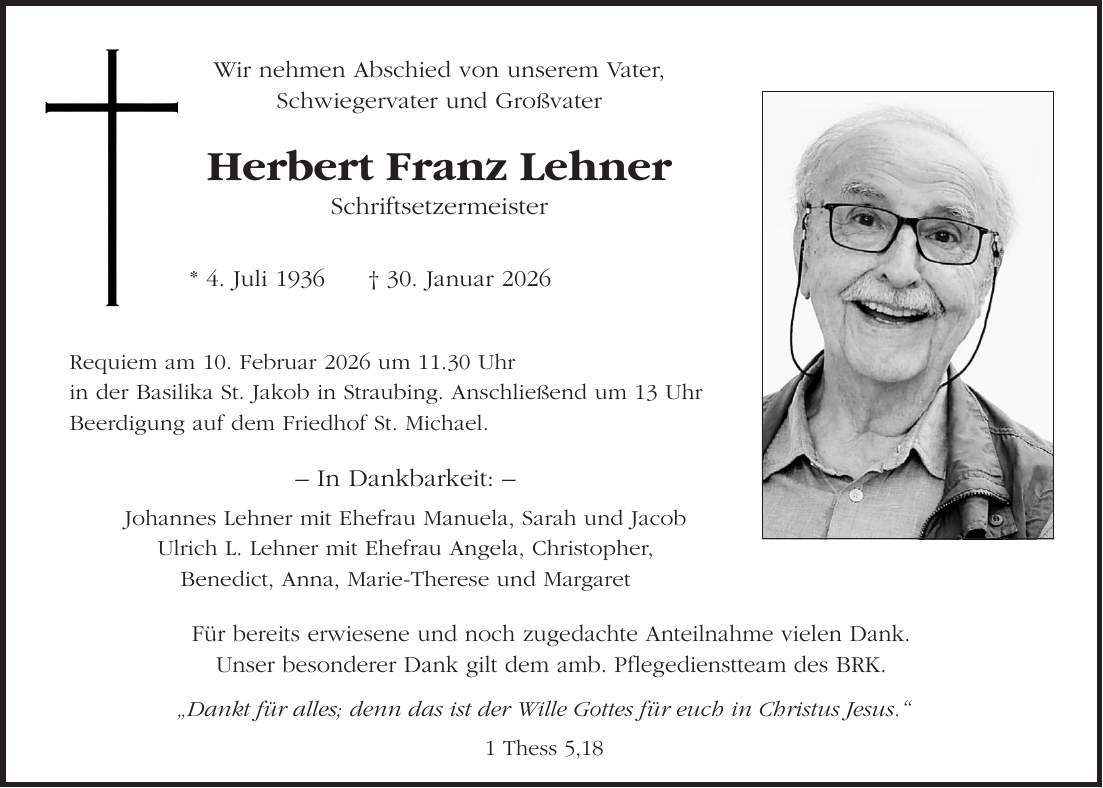 Wir nehmen Abschied von unserem Vater, Schwiegervater und Großvater Herbert Franz Lehner Schriftsetzermeister* 4. Juli 1936 + 30. Januar 2026Requiem am 10. Februar 2026 um 11.30 Uhr in der Basilika St. Jakob in Straubing. Anschließend um 13 Uhr Beerdigung auf dem Friedhof St. Michael.- In Dankbarkeit: - Johannes Lehner mit Ehefrau Manuela, Sarah und Jacob Ulrich L. Lehner mit Ehefrau Angela, Christopher, Benedict, Anna, Marie-Therese und Margaret'Dankt für alles; denn das ist der Wille Gottes für euch in Christus Jesus.' 1 Thess 5,18Für bereits erwiesene und noch zugedachte Anteilnahme vielen Dank. Unser besonderer Dank gilt dem amb. Pflegedienstteam des BRK.