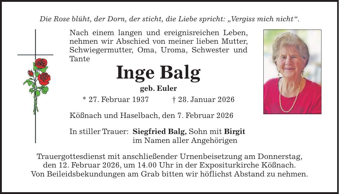 Die Rose blüht, der Dorn, der sticht, die Liebe spricht: 'Vergiss mich nicht'. Nach einem langen und ereignisreichen Leben, nehmen wir Abschied von meiner lieben Mutter, Schwiegermutter, Oma, Uroma, Schwester und Tante Inge Balg geb. Euler * 27. Februar 1937 + 28. Januar 2026 Kößnach und Haselbach, den 7. Februar 2026 In stiller Trauer: Siegfried Balg, Sohn mit Birgit im Namen aller Angehörigen Trauergottesdienst mit anschließender Urnenbeisetzung am Donnerstag, den 12. Februar 2026, um 14.00 Uhr in der Expositurkirche Kößnach. Von Beileidsbekundungen am Grab bitten wir höflichst Abstand zu nehmen.