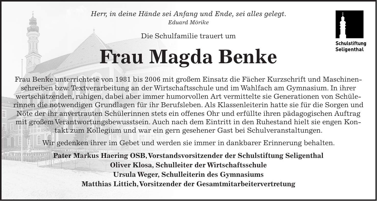 Herr, in deine Hände sei Anfang und Ende, sei alles gelegt. Eduard Mörike Die Schulfamilie trauert um Frau Magda Benke Frau Benke unterrichtete von 1981 bis 2006 mit großem Einsatz die Fächer Kurzschrift und Maschinenschreiben bzw. Textverarbeitung an der Wirtschaftsschule und im Wahlfach am Gymnasium. In ihrer wertschätzenden, ruhigen, dabei aber immer humorvollen Art vermittelte sie Generationen von Schülerinnen die notwendigen Grundlagen für ihr Berufsleben. Als Klassenleiterin hatte sie für die Sorgen und Nöte der ihr anvertrauten Schülerinnen stets ein offenes Ohr und erfüllte ihren pädagogischen Auftrag mit großem Verantwortungsbewusstsein. Auch nach dem Eintritt in den Ruhestand hielt sie engen Kontakt zum Kollegium und war ein gern gesehener Gast bei Schulveranstaltungen. Wir gedenken ihrer im Gebet und werden sie immer in dankbarer Erinnerung behalten. Pater Markus Haering OSB, Vorstandsvorsitzender der Schulstiftung Seligenthal Oliver Klosa, Schulleiter der Wirtschaftsschule Ursula Weger, Schulleiterin des Gymnasiums Matthias Littich, Vorsitzender der Gesamtmitarbeitervertretung 