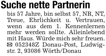 Suche nette Partnerinbis 57 Jahre, bin selbst 57, NR, NT, Treue, Ehrlichkeit u. Vertrauen, wenn aus dem 1. Kennenlernen mehr werden sollte. Alleinlebend mit Haus. Würde mich sehr freuen. _ ***Z Donau-Post, Ludwigstr. 2, 93086 Wörth/Donau