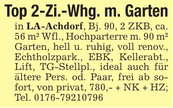 Top 2-Zi.-Whg. m. Gartenin LA-Achdorf, Bj. 90, 2 ZKB, ca. 56 m² Wfl., Hochparterre m. 90 m² Garten, hell u. ruhig, voll renov., Echtholzpark., EBK, Kellerabt., Lift, TG-Stellpl., ideal auch für ältere Pers. od. Paar, frei ab sofort, von privat, 780,- + NK + HZ; Tel. ***