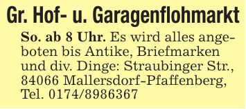 Gr. Hof- u. GaragenflohmarktSo. ab 8 Uhr. Es wird alles angeboten bis Antike, Briefmarken und div. Dinge: Straubinger Str., 84066 Mallersdorf-Pfaffenberg, Tel. ***
