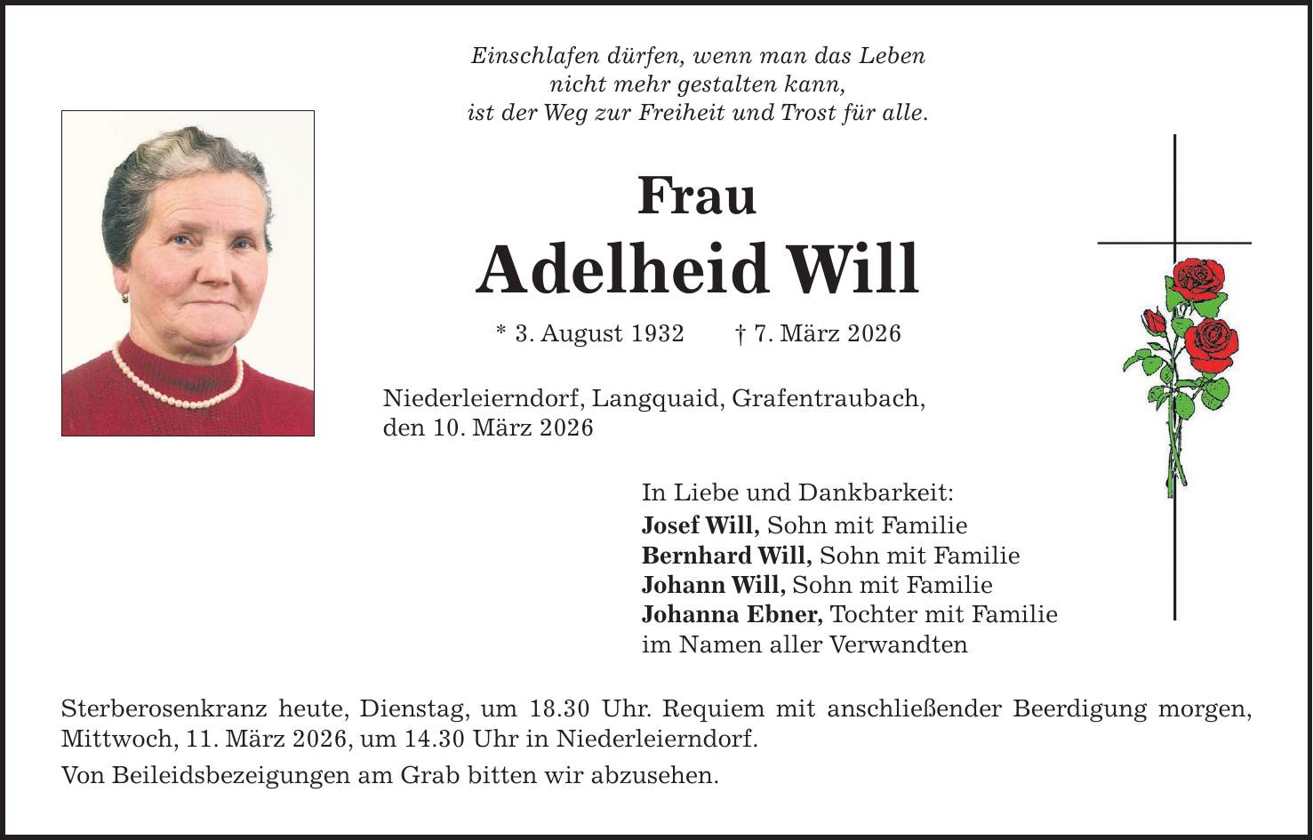 Einschlafen dürfen, wenn man das Leben nicht mehr gestalten kann, ist der Weg zur Freiheit und Trost für alle. Frau Adelheid Will * 3. August 1932 + 7. März 2026 Niederleierndorf, Langquaid, Grafentraubach, den 10. März 2026 In Liebe und Dankbarkeit: Josef Will, Sohn mit Familie Bernhard Will, Sohn mit Familie Johann Will, Sohn mit Familie Johanna Ebner, Tochter mit Familie im Namen aller Verwandten Sterberosenkranz heute, Dienstag, um 18.30 Uhr. Requiem mit anschließender Beerdigung morgen, Mittwoch, 11. März 2026, um 14.30 Uhr in Niederleierndorf. Von Beileidsbezeigungen am Grab bitten wir abzusehen.