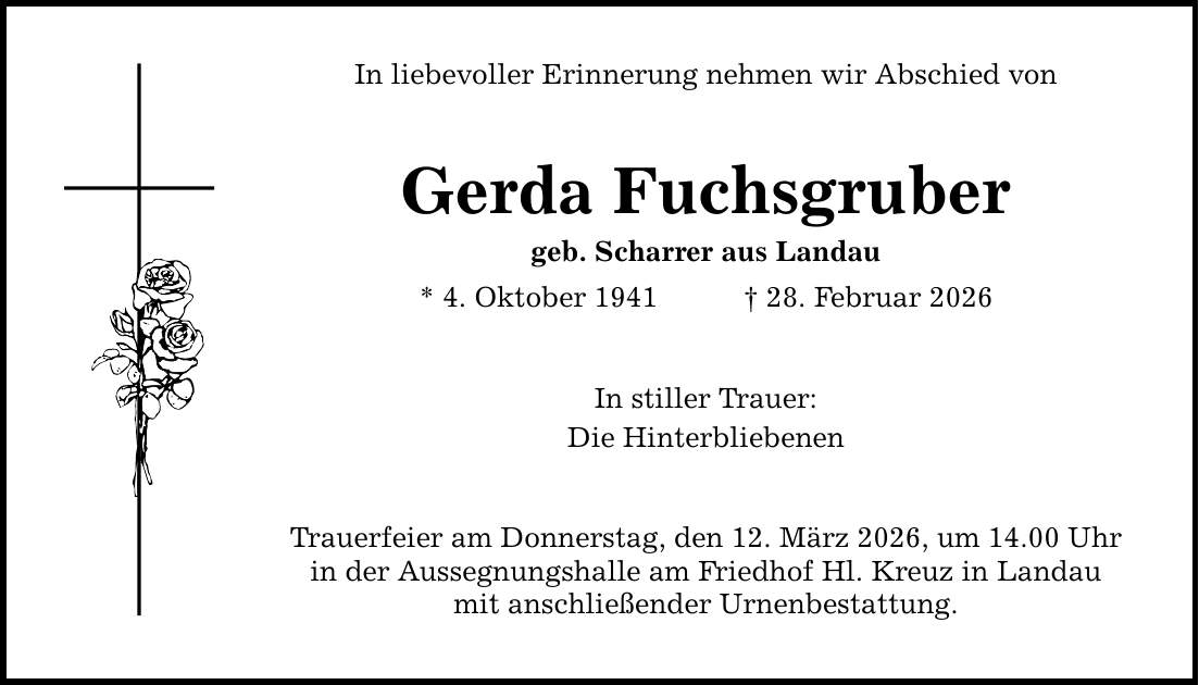 In liebevoller Erinnerung nehmen wir Abschied von Gerda Fuchsgruber geb. Scharrer aus Landau * 4. Oktober 1941 _ 28. Februar 2026 In stiller Trauer: Die Hinterbliebenen Trauerfeier am Donnerstag, den 12. März 2026, um 14.00 Uhr in der Aussegnungshalle am Friedhof Hl. Kreuz in Landau mit anschließender Urnenbestattung.