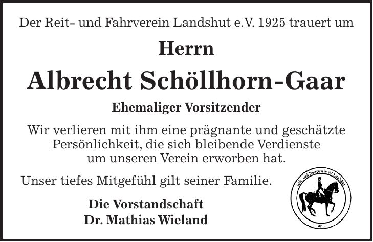 Der Reit- und Fahrverein Landshut e.V. 1925 trauert um Herrn Albrecht Schöllhorn-Gaar Ehemaliger Vorsitzender Wir verlieren mit ihm eine prägnante und geschätzte Persönlichkeit, die sich bleibende Verdienste um unseren Verein erworben hat. Unser tiefes Mitgefühl gilt seiner Familie. Die Vorstandschaft Dr. Mathias Wieland