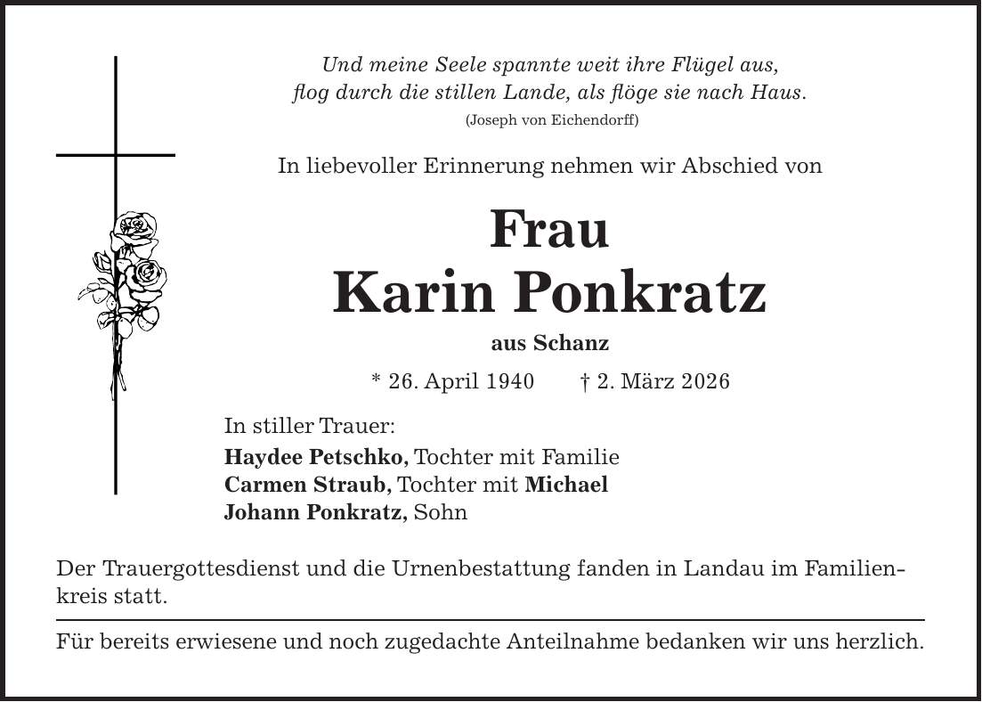 Und meine Seele spannte weit ihre Flügel aus, flog durch die stillen Lande, als flöge sie nach Haus. (Joseph von Eichendorff) In liebevoller Erinnerung nehmen wir Abschied von Frau Karin Ponkratz aus Schanz * 26. April 1940 + 2. März 2026 In stiller Trauer: Haydee Petschko, Tochter mit Familie Carmen Straub, Tochter mit Michael Johann Ponkratz, Sohn Der Trauergottesdienst und die Urnenbestattung fanden in Landau im Familienkreis statt. Für bereits erwiesene und noch zugedachte Anteilnahme bedanken wir uns herzlich.