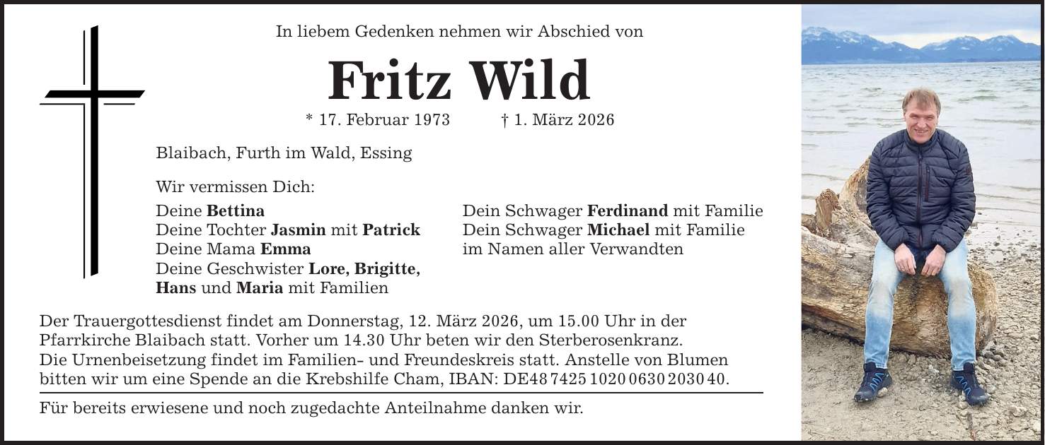 In liebem Gedenken nehmen wir Abschied von Fritz Wild * 17. Februar 1973 _ 1. März 2026 Blaibach, Furth im Wald, Essing Wir vermissen Dich: Deine Bettina Deine Tochter Jasmin mit Patrick Deine Mama Emma Deine Geschwister Lore, Brigitte, Hans und Maria mit Familien Der Trauergottesdienst findet am Donnerstag, 12. März 2026, um 15.00 Uhr in der Pfarrkirche Blaibach statt. Vorher um 14.30 Uhr beten wir den Sterberosenkranz. Die Urnenbeisetzung findet im Familien- und Freundeskreis statt. Anstelle von Blumen bitten wir um eine Spende an die Krebshilfe Cham, IBAN: DE***. Für bereits erwiesene und noch zugedachte Anteilnahme danken wir. Dein Schwager Ferdinand mit Familie Dein Schwager Michael mit Familie im Namen aller Verwandten