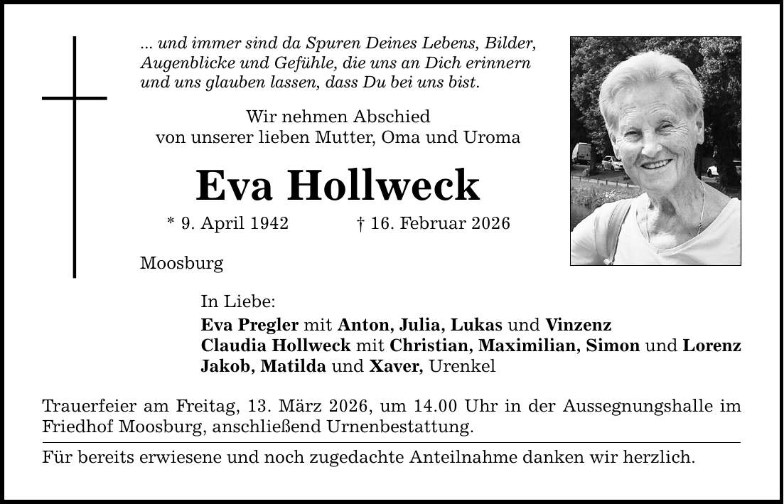 ... und immer sind da Spuren Deines Lebens, Bilder, Augenblicke und Gefühle, die uns an Dich erinnern und uns glauben lassen, dass Du bei uns bist. Wir nehmen Abschied von unserer lieben Mutter, Oma und Uroma Eva Hollweck * 9. April 1942 _ 16. Februar 2026 Moosburg In Liebe: Eva Pregler mit Anton, Julia, Lukas und Vinzenz Claudia Hollweck mit Christian, Maximilian, Simon und Lorenz Jakob, Matilda und Xaver, Urenkel Trauerfeier am Freitag, 13. März 2026, um 14.00 Uhr in der Aussegnungshalle im Friedhof Moosburg, anschließend Urnenbestattung. Für bereits erwiesene und noch zugedachte Anteilnahme danken wir herzlich.