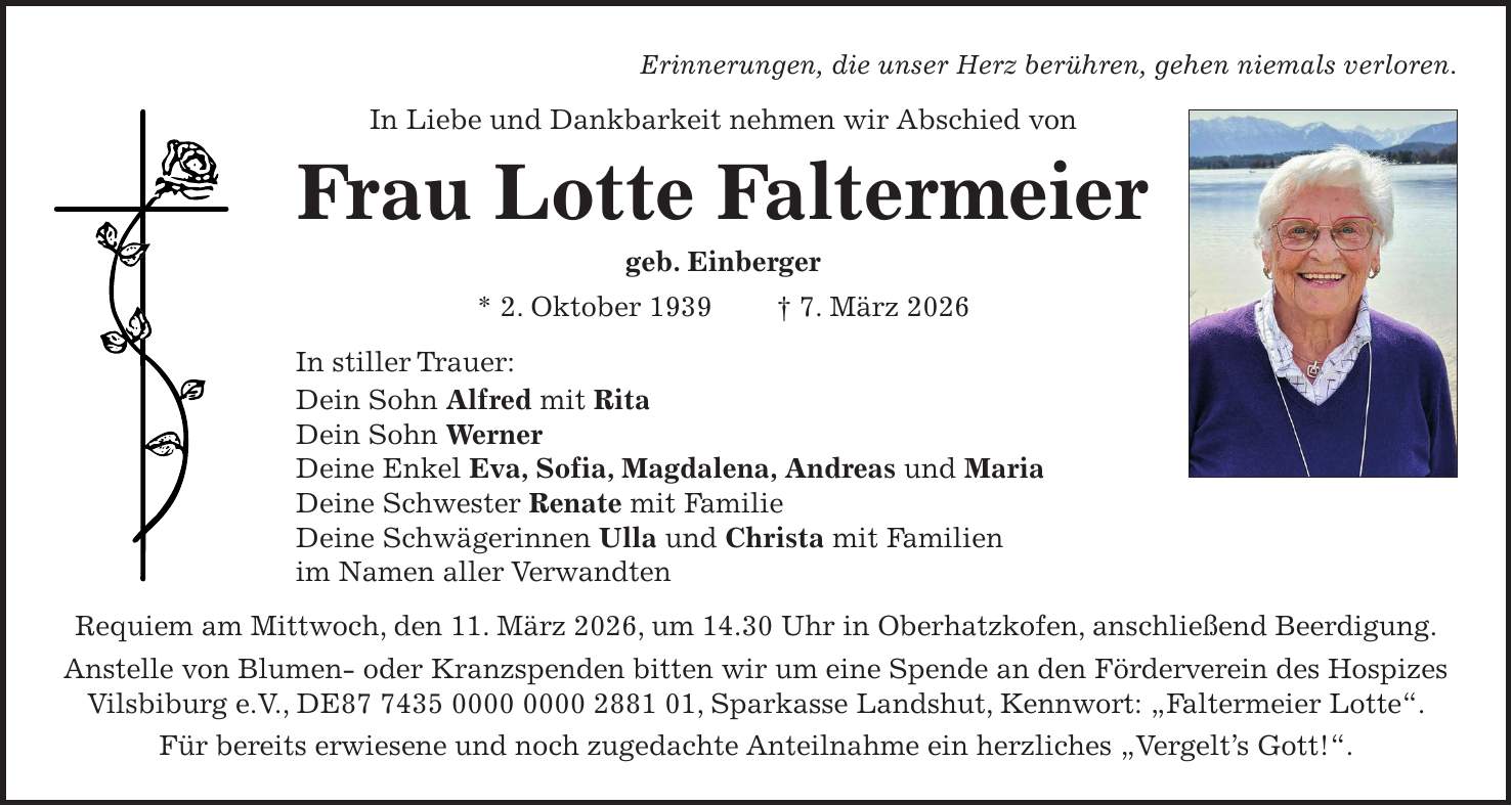Erinnerungen, die unser Herz berühren, gehen niemals verloren. In Liebe und Dankbarkeit nehmen wir Abschied von Frau Lotte Faltermeier geb. Einberger * 2. Oktober 1939 + 7. März 2026 In stiller Trauer: Dein Sohn Alfred mit Rita Dein Sohn Werner Deine Enkel Eva, Sofia, Magdalena, Andreas und Maria Deine Schwester Renate mit Familie Deine Schwägerinnen Ulla und Christa mit Familien im Namen aller Verwandten Requiem am Mittwoch, den 11. März 2026, um 14.30 Uhr in Oberhatzkofen, anschließend Beerdigung. Anstelle von Blumen- oder Kranzspenden bitten wir um eine Spende an den Förderverein des Hospizes Vilsbiburg e.V., DE***, Sparkasse Landshut, Kennwort: 'Faltermeier Lotte'. Für bereits erwiesene und noch zugedachte Anteilnahme ein herzliches 'Vergelt's Gott!'.