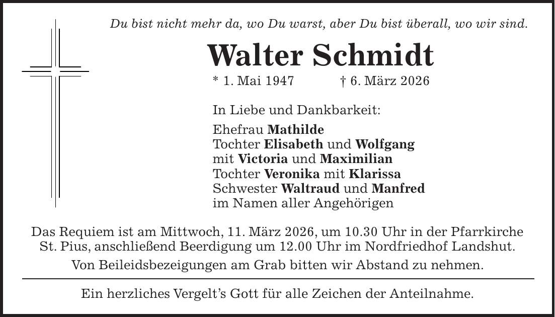 Du bist nicht mehr da, wo Du warst, aber Du bist überall, wo wir sind. Walter Schmidt * 1. Mai 1947 + 6. März 2026 In Liebe und Dankbarkeit: Ehefrau Mathilde Tochter Elisabeth und Wolfgang mit Victoria und Maximilian Tochter Veronika mit Klarissa Schwester Waltraud und Manfred im Namen aller Angehörigen Das Requiem ist am Mittwoch, 11. März 2026, um 10.30 Uhr in der Pfarrkirche St. Pius, anschließend Beerdigung um 12.00 Uhr im Nordfriedhof Landshut. Von Beileidsbezeigungen am Grab bitten wir Abstand zu nehmen. Ein herzliches Vergelt's Gott für alle Zeichen der Anteilnahme.