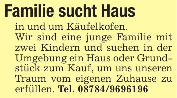 Familie sucht Haus in und um Käufelkofen. Wir sind eine junge Familie mit zwei Kindern und suchen in der Umgebung ein Haus oder Grundstück zum Kauf, um uns unseren Traum vom eigenen Zuhause zu erfüllen. Tel. ***