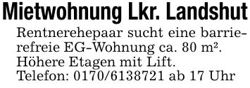 Mietwohnung Lkr. LandshutRentnerehepaar sucht eine barrierefreie EG-Wohnung ca. 80 m².Höhere Etagen mit Lift.Telefon: *** ab 17 Uhr