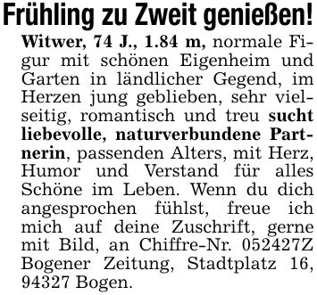 Frühling zu Zweit genießen!Witwer, 74 J., 1.84 m, normale Figur mit schönen Eigenheim und Garten in ländlicher Gegend, im Herzen jung geblieben, sehr vielseitig, romantisch und treu sucht liebevolle, naturverbundene Partnerin, passenden Alters, mit Herz, Humor und Verstand für alles Schöne im Leben. Wenn du dich angesprochen fühlst, freue ich mich auf deine Zuschrift, gerne mit Bild, an Chiffre-Nr. ***Z Bogener Zeitung, Stadtplatz 16, 94327 Bogen.