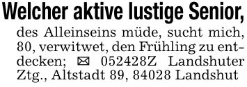 Welcher aktive lustige Senior,des Alleinseins müde, sucht mich, 80, verwitwet, den Frühling zu entdecken; _ ***Z Landshuter Ztg., Altstadt 89, 84028 Landshut