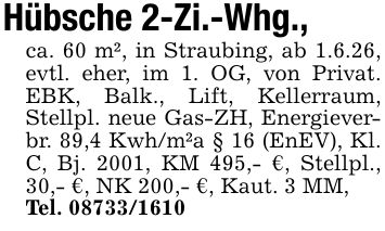 Hübsche 2-Zi.-Whg.,ca. 60 m², in Straubing, ab 1.6.26, evtl. eher, im 1. OG, von Privat. EBK, Balk., Lift, Kellerraum, Stellpl. neue Gas-ZH, Energieverbr. 89,4 Kwh/m²a § 16 (EnEV), Kl. C, Bj. 2001, KM 495,- €, Stellpl., 30,- €, NK 200,- €, Kaut. 3 MM,Tel. ***