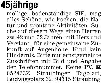 45jährigemollige, bodenständige SIE, mag alles Schöne, wie kochen, die Natur und spontane Aktivitäten. Suche auf diesem Wege einen Herren zw. 42 und 52 Jahren, mit Herz und Verstand, für eine gemeinsame Zukunft auf Augenhöhe. Kind kein Hindernis. Bitte nur ernstgemeinte Zuschriften mit Bild und Angabe der Telefonnummer. Keine PV. _ ***Z Straubinger Tagblatt, Ludwigsplatz 32, 94315 Straubing