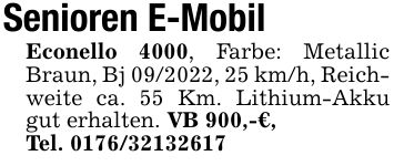 Senioren E-Mobil Econello 4000, Farbe: Metallic Braun, Bj ***, 25 km/h, Reichweite ca. 55 Km. Lithium-Akku gut erhalten. VB 900,-€, Tel. ***