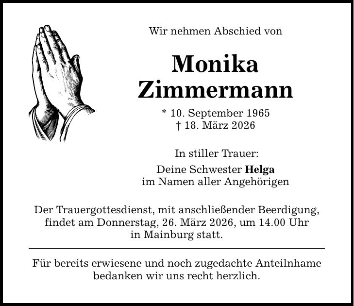 Wir nehmen Abschied von Monika Zimmermann * 10. September 1965 _ 18. März 2026 In stiller Trauer: Deine Schwester Helga im Namen aller Angehörigen Der Trauergottesdienst, mit anschließender Beerdigung, findet am Donnerstag, 26. März 2026, um 14.00 Uhr in Mainburg statt. Für bereits erwiesene und noch zugedachte Anteilnhame bedanken wir uns recht herzlich.