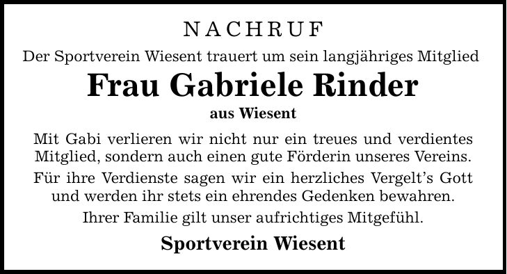 Nachruf Der Sportverein Wiesent trauert um sein langjähriges Mitglied Frau Gabriele Rinder aus Wiesent Mit Gabi verlieren wir nicht nur ein treues und verdientes Mitglied, sondern auch einen gute Förderin unseres Vereins. Für ihre Verdienste sagen wir ein herzliches Vergelt's Gott und werden ihr stets ein ehrendes Gedenken bewahren. Ihrer Familie gilt unser aufrichtiges Mitgefühl. Sportverein Wiesent