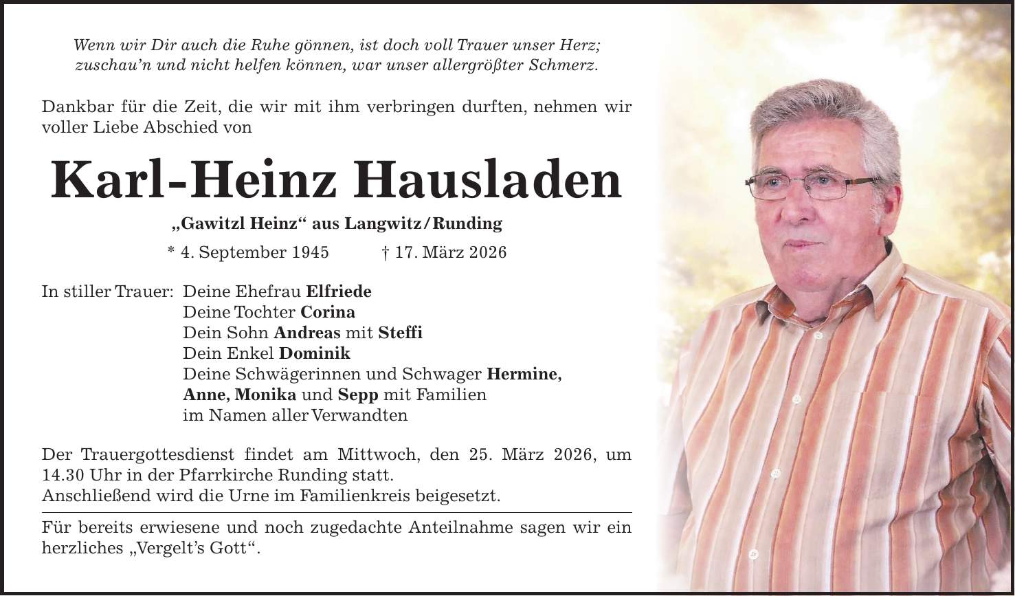Wenn wir Dir auch die Ruhe gönnen, ist doch voll Trauer unser Herz; zuschau'n und nicht helfen können, war unser allergrößter Schmerz. Dankbar für die Zeit, die wir mit ihm verbringen durften, nehmen wir voller Liebe Abschied von Karl-Heinz Hausladen 'Gawitzl Heinz' aus Langwitz / Runding * 4. September 1945 + 17. März 2026 In stiller Trauer: Deine Ehefrau Elfriede Deine Tochter Corina Dein Sohn Andreas mit Steffi Dein Enkel Dominik Deine Schwägerinnen und Schwager Hermine, Anne, Monika und Sepp mit Familien im Namen aller Verwandten Der Trauergottesdienst findet am Mittwoch, den 25. März 2026, um 14.30 Uhr in der Pfarrkirche Runding statt. Anschließend wird die Urne im Familienkreis beigesetzt. Für bereits erwiesene und noch zugedachte Anteilnahme sagen wir ein herzliches 'Vergelt's Gott'.