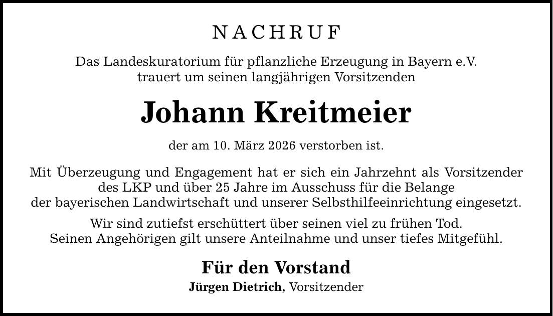 NACHRUF Das Landeskuratorium für pflanzliche Erzeugung in Bayern e.V. trauert um seinen langjährigen Vorsitzenden Johann Kreitmeier der am 10. März 2026 verstorben ist. Mit Überzeugung und Engagement hat er sich ein Jahrzehnt als Vorsitzender des LKP und über 25 Jahre im Ausschuss für die Belange der bayerischen Landwirtschaft und unserer Selbsthilfeeinrichtung eingesetzt. Wir sind zutiefst erschüttert über seinen viel zu frühen Tod. Seinen Angehörigen gilt unsere Anteilnahme und unser tiefes Mitgefühl. Für den Vorstand Jürgen Dietrich, Vorsitzender