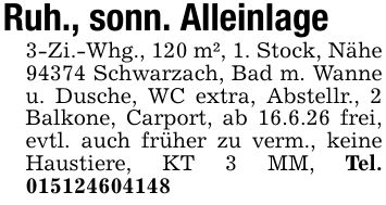 Ruh., sonn. Alleinlage 3-Zi.-Whg., 120 m², 1. Stock, Nähe 94374 Schwarzach, Bad m. Wanne u. Dusche, WC extra, Abstellr., 2 Balkone, Carport, ab 16.6.26 frei, evtl. auch früher zu verm., keine Haustiere, KT 3 MM, Tel. ***