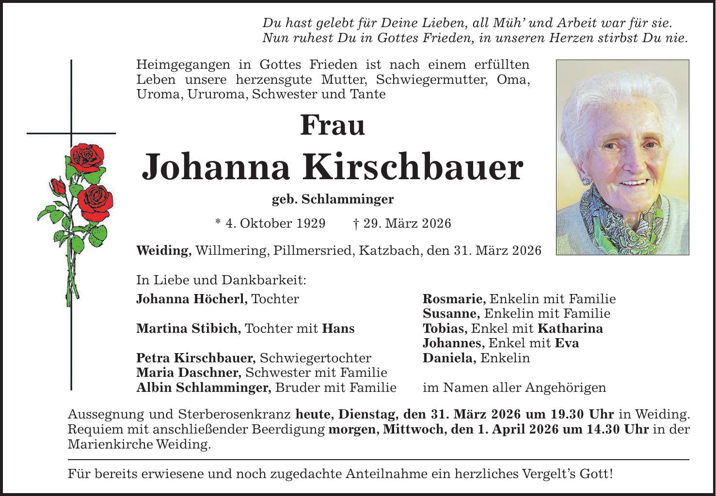 Du hast gelebt für Deine Lieben, all Müh' und Arbeit war für sie. Nun ruhest Du in Gottes Frieden, in unseren Herzen stirbst Du nie. Heimgegangen in Gottes Frieden ist nach einem erfüllten Leben unsere herzensgute Mutter, Schwiegermutter, Oma, Uroma, Ururoma, Schwester und Tante Frau Johanna Kirschbauer geb. Schlamminger * 4. Oktober 1929 + 29. März 2026 Weiding, Willmering, Pillmersried, Katzbach, den 31. März 2026 In Liebe und Dankbarkeit: Johanna Höcherl, Tochter Rosmarie, Enkelin mit Familie Susanne, Enkelin mit Familie Martina Stibich, Tochter mit Hans Tobias, Enkel mit Katharina Johannes, Enkel mit Eva Petra Kirschbauer, Schwiegertochter Daniela, Enkelin Maria Daschner, Schwester mit Familie Albin Schlamminger, Bruder mit Familie im Namen aller Angehörigen Aussegnung und Sterberosenkranz heute, Dienstag, den 31. März 2026 um 19.30 Uhr in Weiding. Requiem mit anschließender Beerdigung morgen, Mittwoch, den 1. April 2026 um 14.30 Uhr in der Marienkirche Weiding. Für bereits erwiesene und noch zugedachte Anteilnahme ein herzliches Vergelt's Gott!