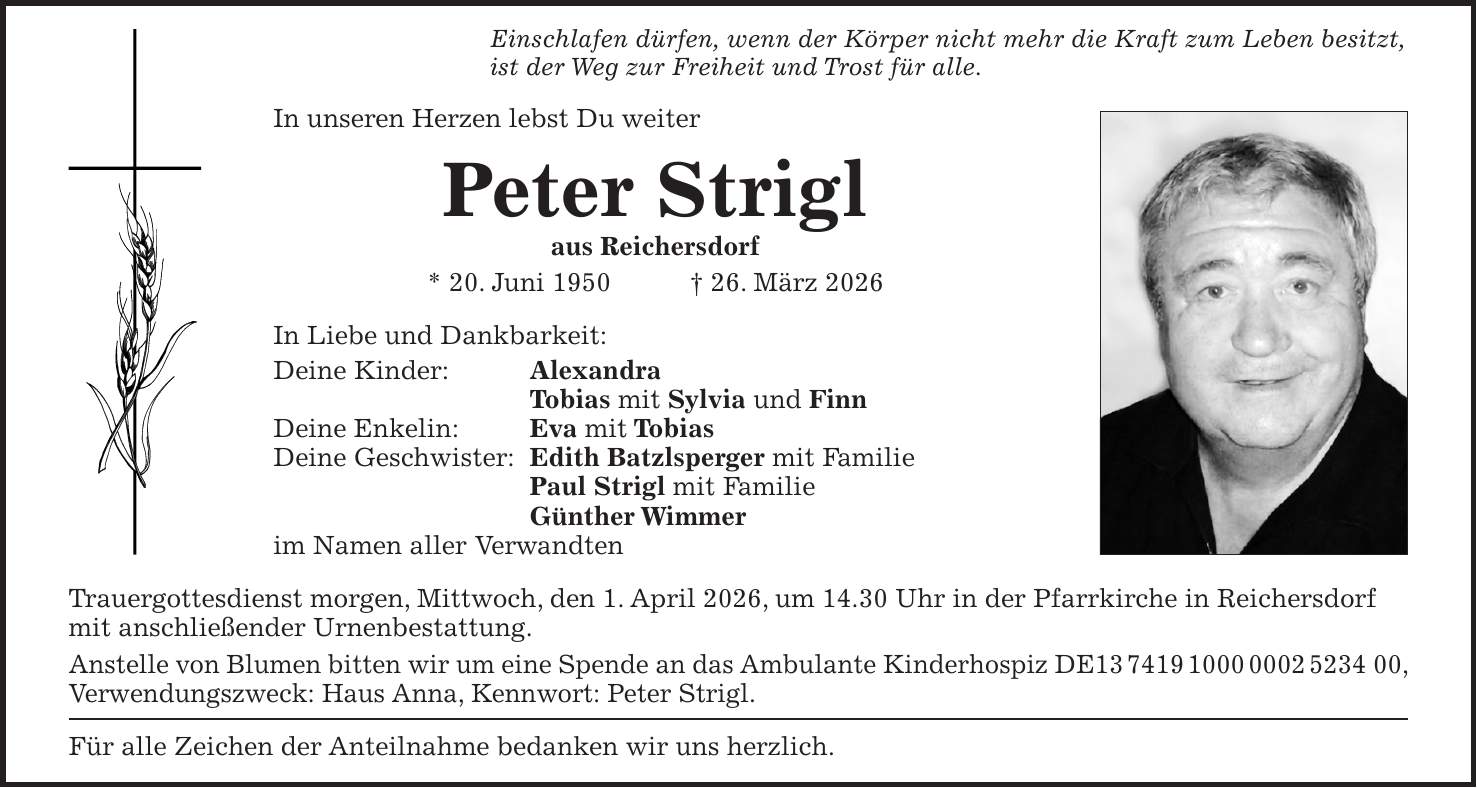 Einschlafen dürfen, wenn der Körper nicht mehr die Kraft zum Leben besitzt, ist der Weg zur Freiheit und Trost für alle. In unseren Herzen lebst Du weiter Peter Strigl aus Reichersdorf * 20. Juni 1950 + 26. März 2026 In Liebe und Dankbarkeit: Deine Kinder: Alexandra Tobias mit Sylvia und Finn Deine Enkelin: Eva mit Tobias Deine Geschwister: Edith Batzlsperger mit Familie Paul Strigl mit Familie Günther Wimmer im Namen aller Verwandten Trauergottesdienst morgen, Mittwoch, den 1. April 2026, um 14.30 Uhr in der Pfarrkirche in Reichersdorf mit anschließender Urnenbestattung. Anstelle von Blumen bitten wir um eine Spende an das Ambulante Kinderhospiz DE***, Verwendungszweck: Haus Anna, Kennwort: Peter Strigl. Für alle Zeichen der Anteilnahme bedanken wir uns herzlich. 