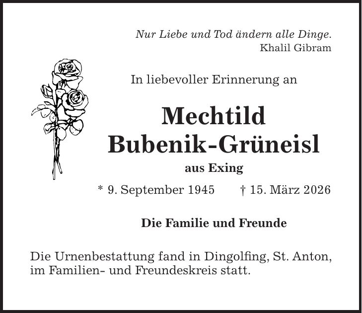 Nur Liebe und Tod ändern alle Dinge. Khalil Gibram In liebevoller Erinnerung an Mechtild Bubenik-Grüneisl aus Exing * 9. September 1945 + 15. März 2026 Die Familie und Freunde Die Urnenbestattung fand in Dingolfing, St. Anton, im Familien- und Freundeskreis statt.