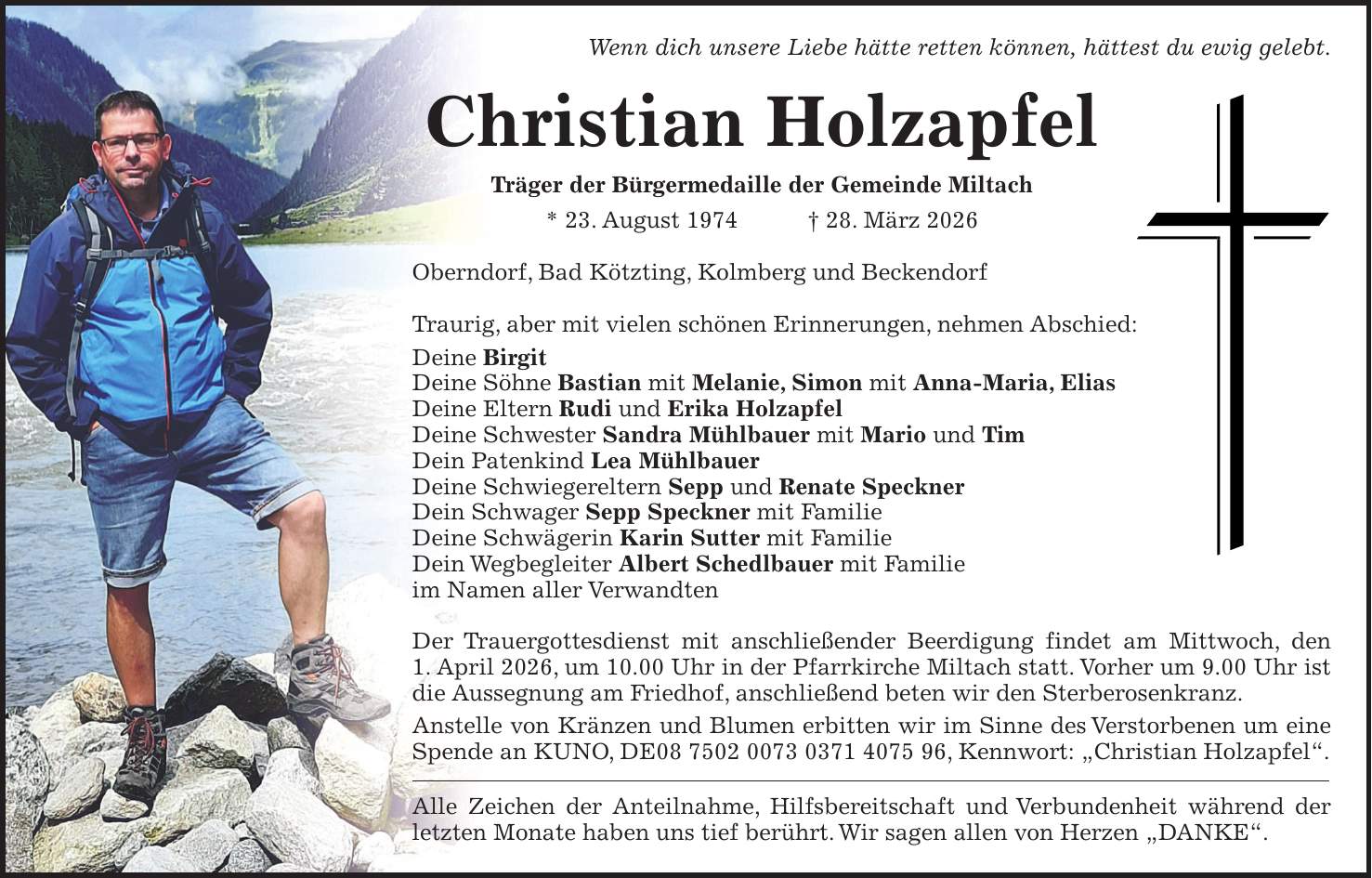 Wenn dich unsere Liebe hätte retten können, hättest du ewig gelebt. Christian Holzapfel Träger der Bürgermedaille der Gemeinde Miltach * 23. August 1974 + 28. März 2026 Oberndorf, Bad Kötzting, Kolmberg und Beckendorf Traurig, aber mit vielen schönen Erinnerungen, nehmen Abschied: Deine Birgit Deine Söhne Bastian mit Melanie, Simon mit Anna-Maria, Elias Deine Eltern Rudi und Erika Holzapfel Deine Schwester Sandra Mühlbauer mit Mario und Tim Dein Patenkind Lea Mühlbauer Deine Schwiegereltern Sepp und Renate Speckner Dein Schwager Sepp Speckner mit Familie Deine Schwägerin Karin Sutter mit Familie Dein Wegbegleiter Albert Schedlbauer mit Familie im Namen aller Verwandten Der Trauergottesdienst mit anschließender Beerdigung findet am Mittwoch, den 1. April 2026, um 10.00 Uhr in der Pfarrkirche Miltach statt. Vorher um 9.00 Uhr ist die Aussegnung am Friedhof, anschließend beten wir den Sterberosenkranz. Anstelle von Kränzen und Blumen erbitten wir im Sinne des Verstorbenen um eine Spende an KUNO, DE***, Kennwort: 'Christian Holzapfel'. Alle Zeichen der Anteilnahme, Hilfsbereitschaft und Verbundenheit während der letzten Monate haben uns tief berührt. Wir sagen allen von Herzen 'DANKE'.