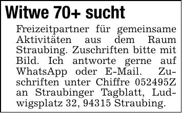 Witwe 70+ sucht Freizeitpartner für gemeinsame Aktivitäten aus dem Raum Straubing. Zuschriften bitte mit Bild. Ich antworte gerne auf WhatsApp oder E-Mail. Zuschriften unter Chiffre ***Z an Straubinger Tagblatt, Ludwigsplatz 32, 94315 Straubing.